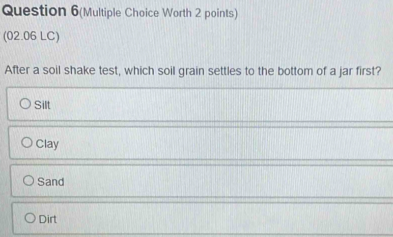 Question 6(Multiple Choice Worth 2 points)
(02.06 LC)
After a soil shake test, which soil grain settles to the bottom of a jar first?
Silt
Clay
Sand
Dirt