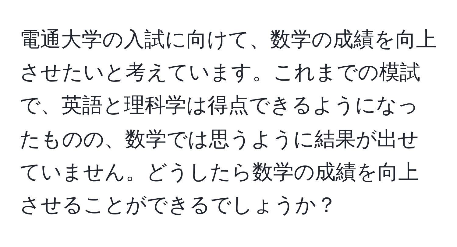 電通大学の入試に向けて、数学の成績を向上させたいと考えています。これまでの模試で、英語と理科学は得点できるようになったものの、数学では思うように結果が出せていません。どうしたら数学の成績を向上させることができるでしょうか？