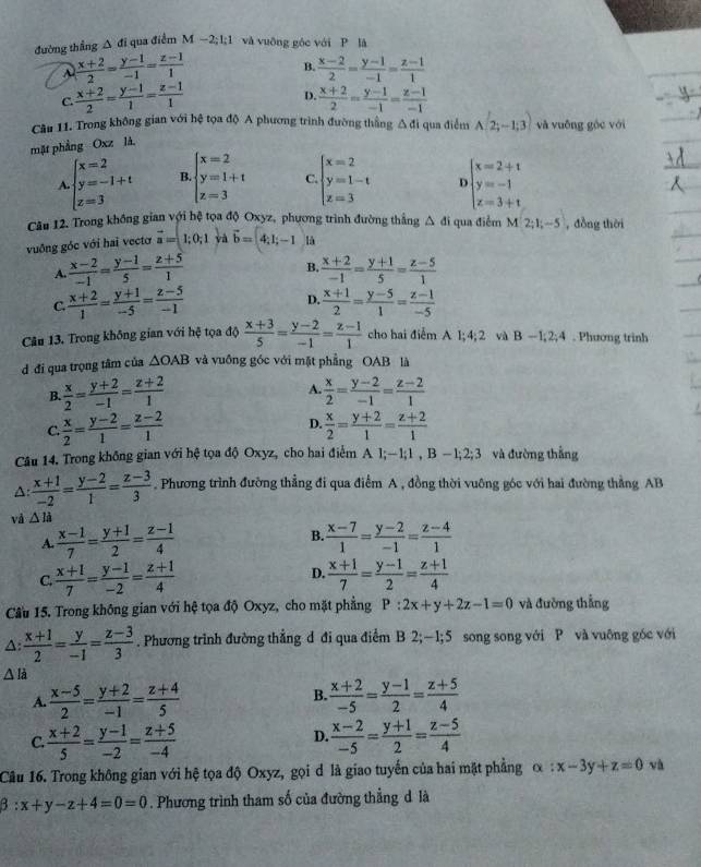 đường thắng △ di qua điểm M −2; 1;1 và vuỡng góc với P là
 (x+2)/2 = (y-1)/-1 = (z-1)/1 
B.  (x-2)/2 = (y-1)/-1 = (z-1)/1 
D.
C.  (x+2)/2 = (y-1)/1 = (z-1)/1   (x+2)/2 = (y-1)/-1 = (z-1)/-1 
Câu 11. Trong không gian với hệ tọa độ A phương trình đường thắng △ di qua điểm A(2;-1;3) và vuống góc với
mặt phầng Oxz là.
A beginarrayl x=2 y=-1+t z=3endarray. B beginarrayl x=2 y=1+t z=3endarray. C. beginarrayl x=2 y=1-t z=3endarray. beginarrayl x=2+t y=-1 z=3+tendarray.
Câu 12. Trong không gian với hệ tọa độ Oxyz, phương trình đường thắng A đi qua điểm M 2;1;-5 , đồng thời
vuồng góc với hai vectơ vector a=1;0;1 và vector b=4;1;-1 là
B.
A.  (x-2)/-1 = (y-1)/5 = (z+5)/1   (x+2)/-1 = (y+1)/5 = (z-5)/1 
D.
C.  (x+2)/1 = (y+1)/-5 = (z-5)/-1   (x+1)/2 = (y-5)/1 = (z-1)/-5 
Câu 13. Trong không gian với hệ tọa độ  (x+3)/5 = (y-2)/-1 = (z-1)/1  cho hai điểm A 1; 4; 2 và B-1,2;4. Phương trinh
d đi qua trọng tâm của △ OAB và vuồng gốc với mặt phẳng OAB là
B.  x/2 = (y+2)/-1 = (z+2)/1  A.  x/2 = (y-2)/-1 = (z-2)/1 
D.
C.  x/2 = (y-2)/1 = (z-2)/1   x/2 = (y+2)/1 = (z+2)/1 
Câu 14. Trong không gian với hệ tọa độ Oxyz, cho hai điểm A l;—1;1 , B —1;2;3 và đường thắng
△:  (x+1)/-2 = (y-2)/1 = (z-3)/3 . Phương trình đường thẳng đi qua điểm A , đồng thời vuông góc với hai đường thẳng AB
và △ li
A  (x-1)/7 = (y+1)/2 = (z-1)/4 
B.  (x-7)/1 = (y-2)/-1 = (z-4)/1 
C  (x+1)/7 = (y-1)/-2 = (z+1)/4 
D.  (x+1)/7 = (y-1)/2 = (z+1)/4 
Cầu 15. Trong không gian với hệ tọa độ Oxyz, cho mặt phẳng P:2x+y+2z-1=0 và đường thắng
A:  (x+1)/2 = y/-1 = (z-3)/3 . Phương trình đường thẳng d đi qua điểm B 2;—1;5 song song với P và vuỡng góc với
△ la
B.
A.  (x-5)/2 = (y+2)/-1 = (z+4)/5   (x+2)/-5 = (y-1)/2 = (z+5)/4 
C.  (x+2)/5 = (y-1)/-2 = (z+5)/-4   (x-2)/-5 = (y+1)/2 = (z-5)/4 
D.
Câu 16. Trong không gian với hệ tọa độ Oxyz, gọi d là giao tuyến của hai mặt phẳng alpha :x-3y+z=0 và
beta :x+y-z+4=0=0. Phương trình tham số của đường thẳng d là