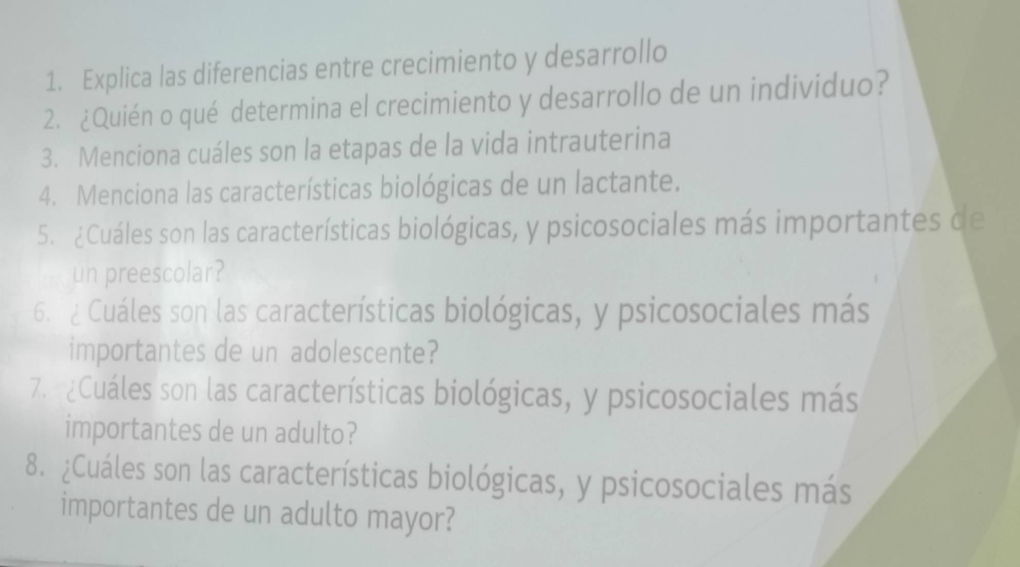 Explica las diferencias entre crecimiento y desarrollo 
2. ¿Quién o qué determina el crecimiento y desarrollo de un individuo? 
3. Menciona cuáles son la etapas de la vida intrauterina 
4. Menciona las características biológicas de un lactante. 
5. ¿Cuáles son las características biológicas, y psicosociales más importantes de 
un preescolar? 
6. 2 Cuáles son las características biológicas, y psicosociales más 
importantes de un adolescente? 
7. ¿Cuáles son las características biológicas, y psicosociales más 
importantes de un adulto? 
8. ¿Cuáles son las características biológicas, y psicosociales más 
importantes de un adulto mayor?