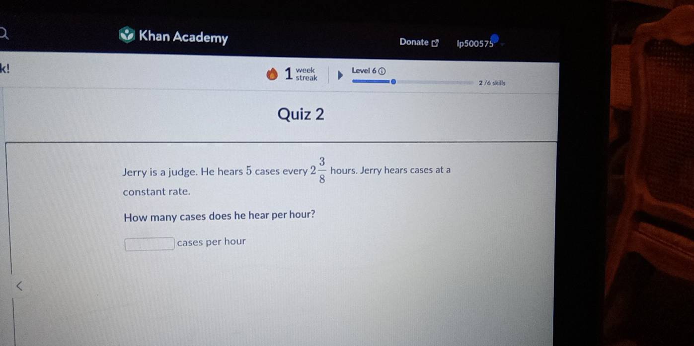 Khan Academy Donate ] lp500575 
k! 
week Level 6 ① 
streak 2 /6 skills 
Quiz 2 
Jerry is a judge. He hears 5 cases every 2 3/8  hours. Jerry hears cases at a 
constant rate. 
How many cases does he hear per hour? 
cases per hour <