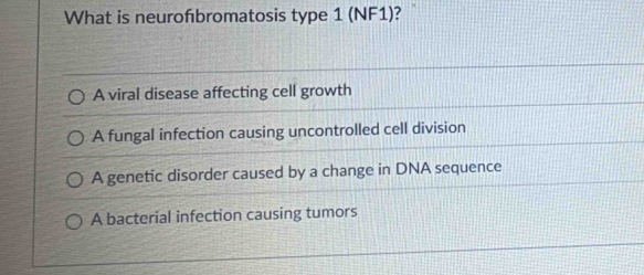 What is neurofbromatosis type 1 (NF1)?
A viral disease affecting cell growth
A fungal infection causing uncontrolled cell division
A genetic disorder caused by a change in DNA sequence
A bacterial infection causing tumors