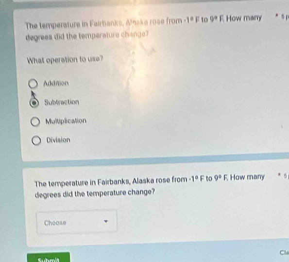 The temperature in Fairbanks, Alaka rose from -1^0F to 0°F How many * 5p
degreea did the temperature change?
What operation to use?
Addition
Subtraction
Multiplication
Division
The temperature in Fairbanks, Alaska rose from -1°F to 9°F. How many * 5
degrees did the temperature change?
Choose
Cle
Submit