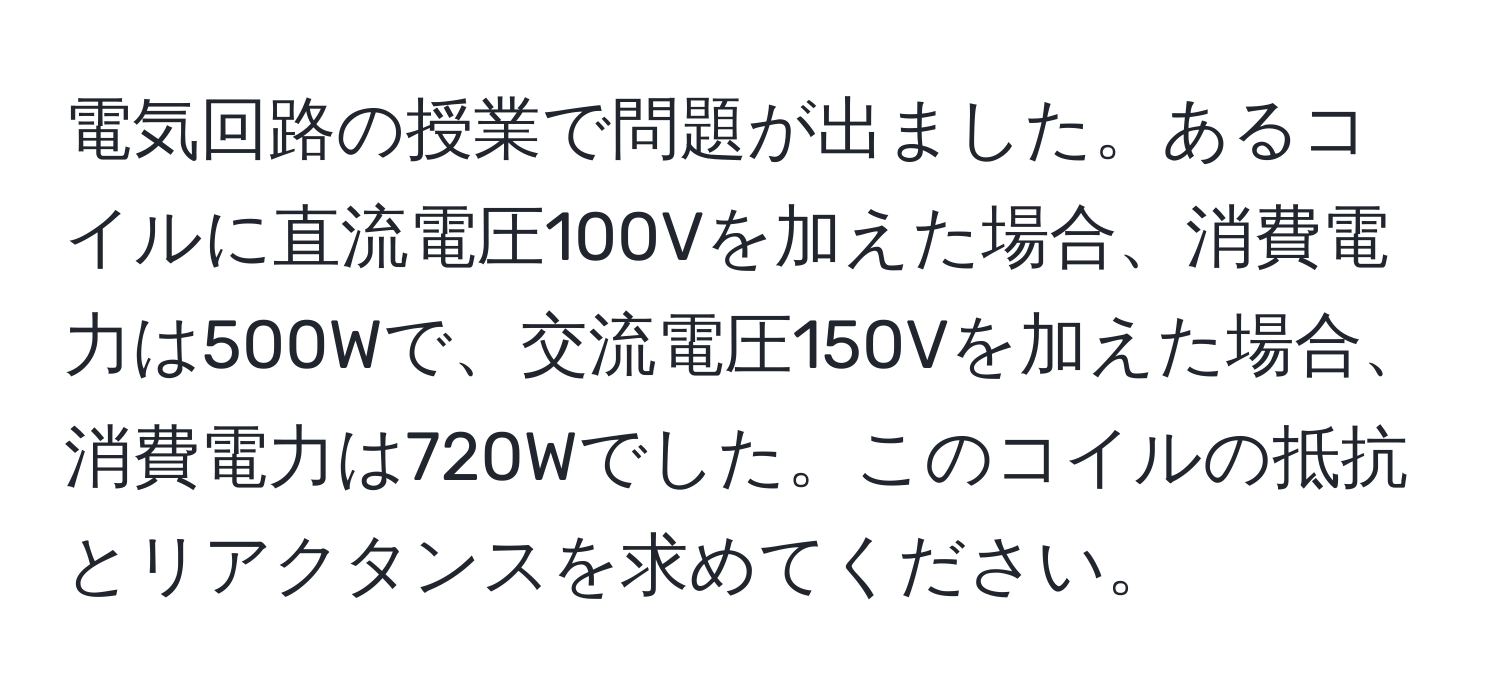 電気回路の授業で問題が出ました。あるコイルに直流電圧100Vを加えた場合、消費電力は500Wで、交流電圧150Vを加えた場合、消費電力は720Wでした。このコイルの抵抗とリアクタンスを求めてください。