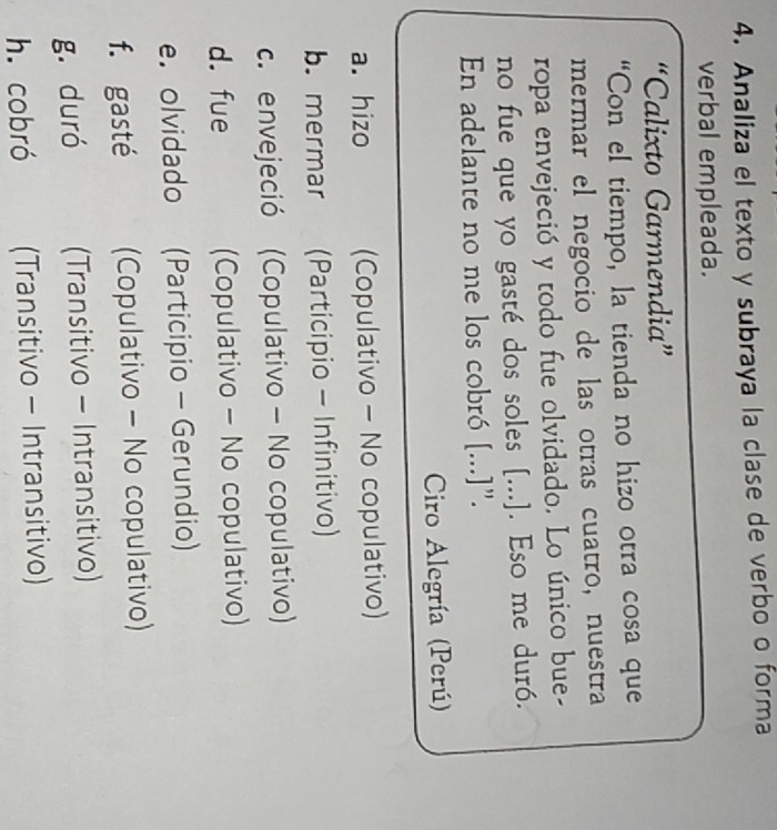 Analiza el texto y subraya la clase de verbo o forma
verbal empleada.
“Calixto Garmendia”
“Con el tiempo, la tienda no hizo otra cosa que
mermar el negocio de las otras cuatro, nuestra
ropa envejeció y todo fue olvidado. Lo único bue-
no fue que yo gasté dos soles [...]. Eso me duró.
En adelante no me los cobró [...]".
Ciro Alegría (Perú)
a. hizo (Copulativo - No copulativo)
b. mermar (Participio - Infinitivo)
c. envejeció (Copulativo - No copulativo)
d. fue (Copulativo - No copulativo)
e. olvidado (Participio - Gerundio)
f. gasté (Copulativo - No copulativo)
g. duró (Transitivo - Intransitivo)
h. cobró (Transitivo - Intransitivo)