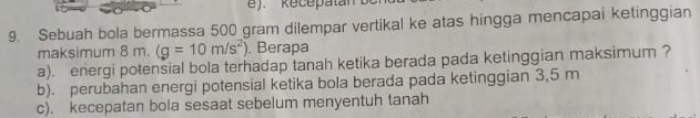 Sebuah bola bermassa 500 gram dilempar vertikal ke atas hingga mencapai ketinggian 
maksimum 8 m. (g=10m/s^2). Berapa 
a). energi potensial bola terhadap tanah ketika berada pada ketinggian maksimum ? 
b). perubahan energi potensial ketika bola berada pada ketinggian 3,5 m
c). kecepatan bola sesaat sebelum menyentuh tanah