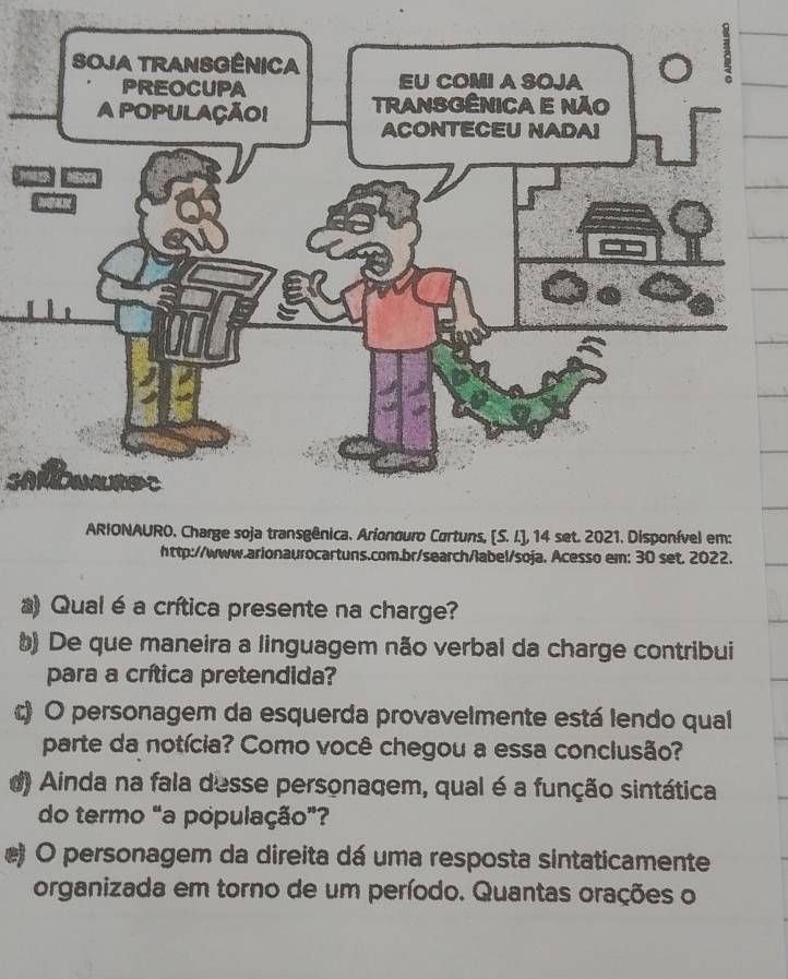 http://www.arionaurocartuns.com.br/search/label/soja. Acesso em: 30 set. 2022. 
) Qual é a crítica presente na charge? 
)) De que maneira a linguagem não verbal da charge contribui 
para a crítica pretendida? 
c) O personagem da esquerda provavelmente está lendo qual 
parte da notícia? Como você chegou a essa conclusão? 
d) Ainda na fala desse personagem, qual é a função sintática 
do termo “a população”? 
O personagem da direita dá uma resposta sintaticamente 
organizada em torno de um período. Quantas orações o