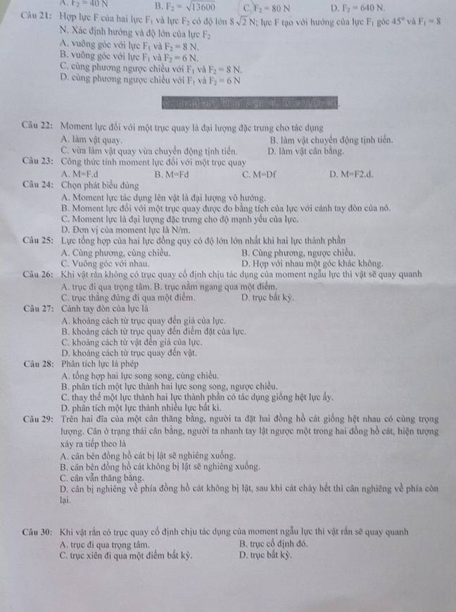 A F_2=40N B. F_2=sqrt(13600) C. F_2=80N D. F_2=640N.
Câu 21: Hợp lực F của hai lực F_1 và lực F_2 có độ lớn 8sqrt(2)N lực F tạo với hướng của lực F_1 góc 45° và F_1=8
N. Xác định hướng và độ lớn của lực F_2
A. vuỡng góc với lực F_1 và F_2=8N.
B. vuông gốc với lực F_1 và F_2=6N.
C. cùng phương ngược chiều với F_1 và F_2=8N.
D. cùng phương ngược chiều với F_1 và F_2=6N
aton nd  ton       
Câu 22: Moment lực đối với một trục quay là đại lượng đặc trưng cho tác dụng
A. làm vật quay. B. làm vật chuyển động tịnh tiến.
C. vừa làm vật quay vừa chuyển động tịnh tiền D. làm vật cân bằng.
Câu 23: Công thức tính moment lực đổi với một trục quay
A. M=F.d B. M=Fd C. M=Df D. M=F2.d.
Câu 24: Chọn phát biểu đủng
A. Moment lực tác dụng lên vật là đại lượng vô hướng.
B. Moment lực đổi với một trục quay được đo bằng tích của lực với cánh tay đòn của nó.
C. Moment lực là đại lượng đặc trưng cho độ mạnh yêu của lực.
D. Đơn vị của moment lực là N/m.
Câu 25: Lực tổng hợp của hai lực đồng quy có độ lớn lớn nhất khi hai lực thành phần
A. Cùng phương, cùng chiều, B. Cùng phương, ngược chiều.
C. Vuông góc với nhau. D. Hợp với nhau một góc khác không.
Câu 26: Khi vật rằn không có trục quay cổ định chịu tác dụng của moment ngẫu lực thì vật sẽ quay quanh
A. trục đi qua trọng tâm. B. trục nằm ngang qua một điểm.
C. trục thẳng đùng đi qua một điểm. D. trục bắt kỳ.
Câu 27: Cánh tay đòn của lực là
A. khoảng cách từ trục quay đến giả của lực.
B. khoảng cách từ trục quay đến điểm đặt của lực.
C. khoảng cách từ vật đến giả của lực.
D. khoảng cách từ trục quay đến vật.
Câu 28: Phân tích lực là phép
A. tổng hợp hai lực song song, cùng chiều.
B. phân tích một lực thành hai lực song song, ngược chiều.
C. thay thể một lực thành hai lực thành phần có tác dụng giống hệt lực ấy.
D. phân tích một lực thành nhiều lực bắt ki.
Câu 29: Trên hai đĩa của một cân thăng bằng, người ta đặt hai đồng hồ cát giống hệt nhau có cùng trọng
lượng. Cân ở trạng thái cân bằng, người ta nhanh tay lật ngược một trong hai đồng hồ cát, hiện tượng
xáy ra tiếp theo là
A. cân bên đồng hồ cát bị lật sẽ nghiêng xuống.
B. căn bên đồng hồ cát không bị lật sẽ nghiêng xuống.
C. cân vẫn thăng bằng.
D. cân bị nghiêng về phía đồng hồ cát không bị lật, sau khi cát chảy hết thì căn nghiêng về phía còn
lại.
Câu 30: Khi vật rần có trục quay cổ định chịu tác dụng của moment ngẫu lực thi vật rắn sẽ quay quanh
A. trục đi qua trọng tâm. B. trục cổ định đó.
C. trục xiên đi qua một điểm bắt kỳ. D. trục bắt kỳ.