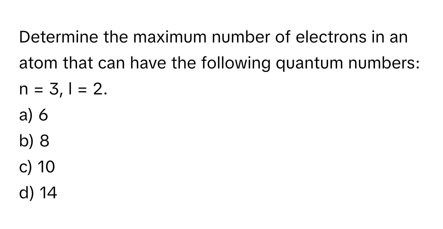 Determine the maximum number of electrons in an atom that can have the following quantum numbers: n = 3, l = 2.

a) 6
b) 8
c) 10
d) 14