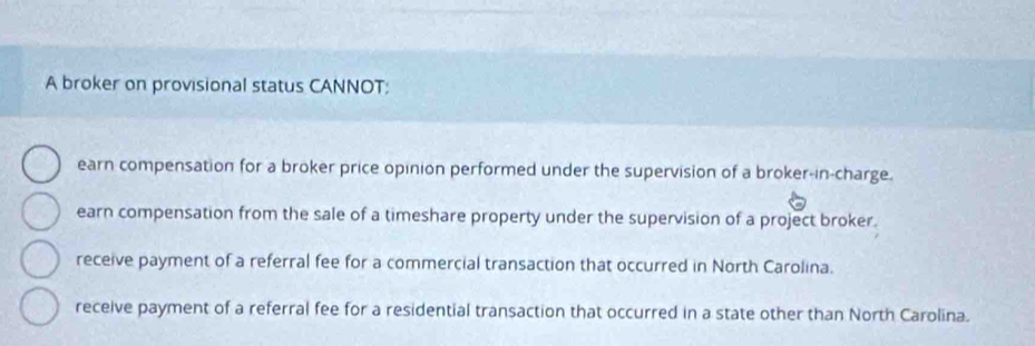 A broker on provisional status CANNOT:
earn compensation for a broker price opinion performed under the supervision of a broker-in-charge.
earn compensation from the sale of a timeshare property under the supervision of a project broker.
receive payment of a referral fee for a commercial transaction that occurred in North Carolina.
receive payment of a referral fee for a residential transaction that occurred in a state other than North Carolina.