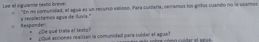 Lee el siguiente texto breve: 
"En mi comunidad, el agua es un recurso valioso. Para cuidarla, cerramos los grifos cuando no la usamos 
y recolectamos agua de lluvia." 
Responder: 
¿De qué trata el texto? 
¿Qué acciones realizan la comunidad para cuidar el agua? 
r m á s so bre cómo cuidar el agua