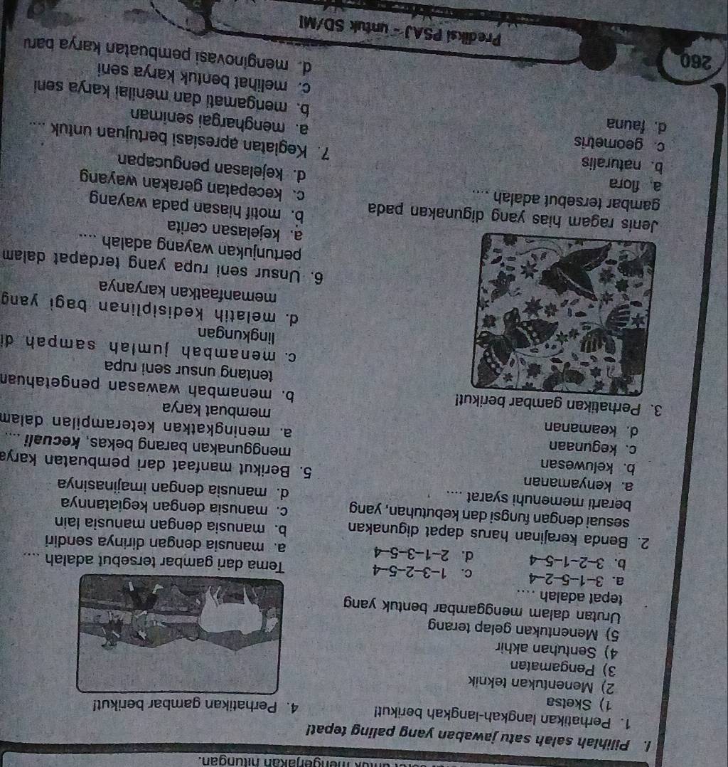 ok mengerjakan hitungan.
I. Pilihlah salah satu jawaban yang paling tepat!
1. Perhatikan langkah-langkah berikut!
1) Sketsa 4. Perhatikan gambar berikut!
2) Menentukan teknik
3) Pengamatan
4) Sentuhan akhir
5) Menentukan gelap terang
Urutan dalam menggambar bentuk yan
tepat adalah ....
a. 3-1-5-2-4 c. 1-3-2-5-4 Tema dari gambar tersebut adalah ....
b. 3-2-1-5-4 d. 2-1-3-5-4 a. manusia dengan dirinya sendiri
2. Benda kerajinan harus dapat digunakan b. manusia dengan manusia lain
sesuai dengan fungsi dan kebutuhan, yang c. manusia dengan kegiatannya
berarti memenuhi syarat .... d. manusia dengan imajinasinya
a. kenyamanan 5. Berikut manfaat dari pembuatan karya
b. keluwesan menggunakan barang bekas, kecuali ....
c. kegunaan a. meningkatkan keterampilan dalam
d. keamanan membuat karya
3. Perhatikan gambar b!
b. menambah wawasan pengetahuan
tentang unsur seni rupa
c. menambah jumlah sampah di
lingkungan
d. melatih kedisiplinan bagi yang
memanfaatkan karyanya
6. Unsur seni rupa yang terdapat dalam
pertunjukan wayang adalah ....
a. kejelasan cerita
b. motif hiasan pada wayang
Jenis ragam hias yang digunakan pada c. kecepatan gerakan wayang
gambar tersebut adalah ....
a flora
d. kejelasan pengucapan
b. naturalis
c. geometris
7. Kegiatan apresiasi bertujuan untuk ....
d. fauna
a. menghargai seniman
b. mengamati dan menilai karya seni
c. melihat bentuk karya seni
260
d menginovasi pembuatan karya baru
Prediksi PSAJ - untuk SD/MI