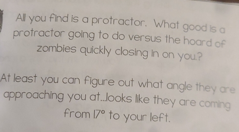 All you find is a protractor. What good is a 
protractor going to do versus the hoard of 
zombies quickly closing in on you.? 
At least you can figure out what angle they are 
approaching you at...looks like they are coming 
from 17° to your left.