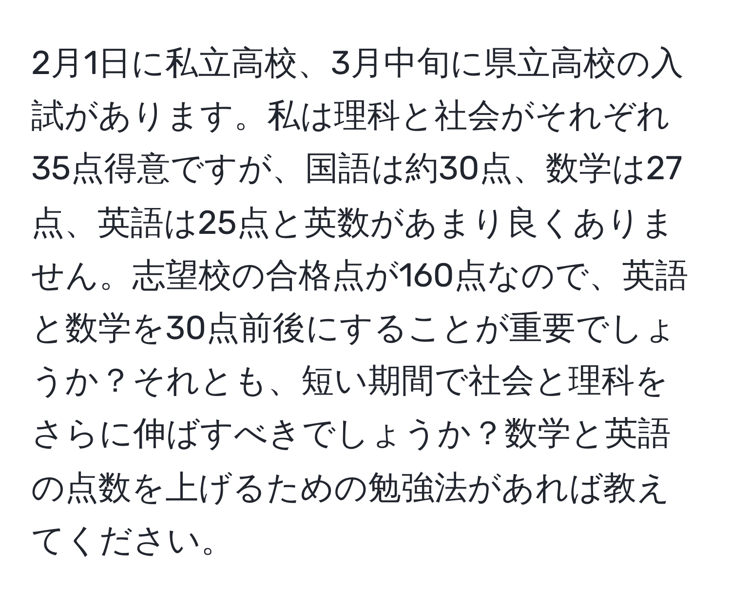 2月1日に私立高校、3月中旬に県立高校の入試があります。私は理科と社会がそれぞれ35点得意ですが、国語は約30点、数学は27点、英語は25点と英数があまり良くありません。志望校の合格点が160点なので、英語と数学を30点前後にすることが重要でしょうか？それとも、短い期間で社会と理科をさらに伸ばすべきでしょうか？数学と英語の点数を上げるための勉強法があれば教えてください。