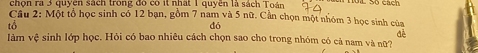 chọn ra 3 quyền sách trong đó có it nhất 1 quyền là sách Toán 
en roa. Só cách 
Câu 2: Một tổ học sinh có 12 bạn, gồm 7 nam và 5 nữ. Cần chọn một nhóm 3 học sinh của 
tổ 
đó 
đè 
làm vệ sinh lớp học. Hỏi có bao nhiêu cách chọn sao cho trong nhóm có cả nam và nữ?