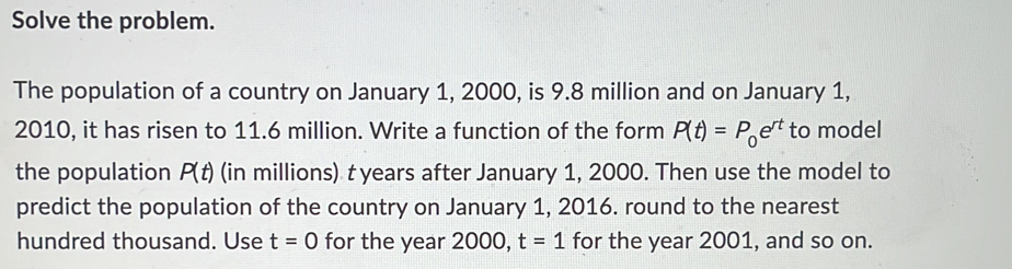 Solve the problem. 
The population of a country on January 1, 2000, is 9.8 million and on January 1, 
2010, it has risen to 11.6 million. Write a function of the form P(t)=P_0e^(rt) to model 
the population P(t) (in millions) t years after January 1, 2000. Then use the model to 
predict the population of the country on January 1, 2016. round to the nearest 
hundred thousand. Use t=0 for the year 2000, t=1 for the year 2001, and so on.