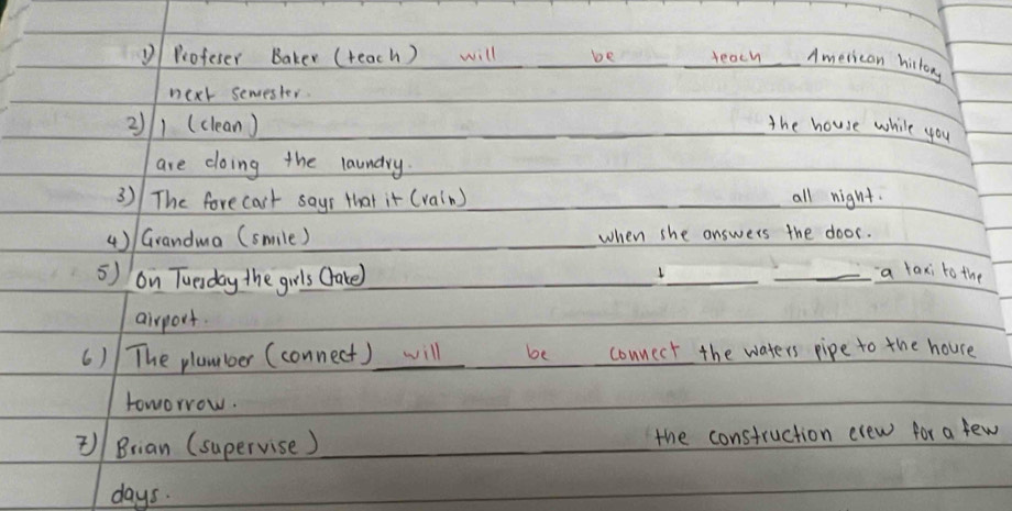 Profeser Baker (teach ) will be _teach _American hirtory 
next semester. 
2/1 (clean)_ __the house while you 
are doing the laundry. 
3) The forecact sayr that it (rain) __all night. 
( )/ Grandma (smile) _when she answers the door. 
5) on Tuesday the grls Cake) _1_ 
_a taxi to the 
airport. 
() The plamboer (connect) will_ be connect the waters pipe to the houre 
toworrow. 
)/ Brian (supervise ) _the construction evew for a few
days.