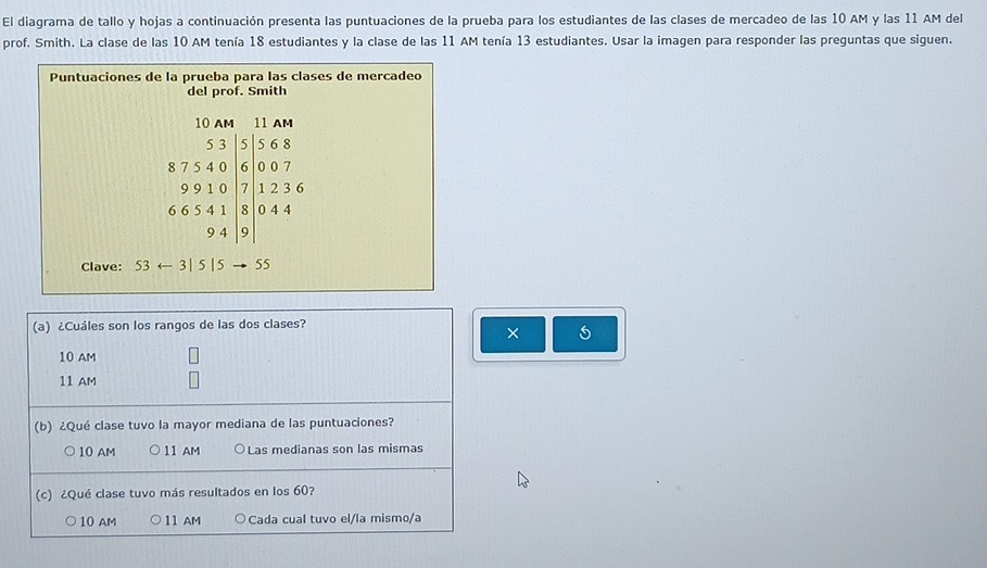 El diagrama de tallo y hojas a continuación presenta las puntuaciones de la prueba para los estudiantes de las clases de mercadeo de las 10 AM y las 11 AM del
prof. Smith. La clase de las 10 AM tenía 18 estudiantes y la clase de las 11 AM tenía 13 estudiantes. Usar la imagen para responder las preguntas que siguen.
Puntuaciones de la prueba para las clases de mercadeo
del prof. Smith
beginarrayr 53.51.55* 2 87.540.600.07 7.0071236 665.41 94.91endarray
Clave: 53arrow 3|5|5 55
(a) ¿Cuáles son los rangos de las dos clases?
× 5
10 AM
11 AM
(b) ¿Qué clase tuvo la mayor mediana de las puntuaciones?
10 AM 11 AM Las medianas son las mismas
(c) ¿Qué clase tuvo más resultados en los 60?
10 AM 11 AM Cada cual tuvo el/la mismo/a