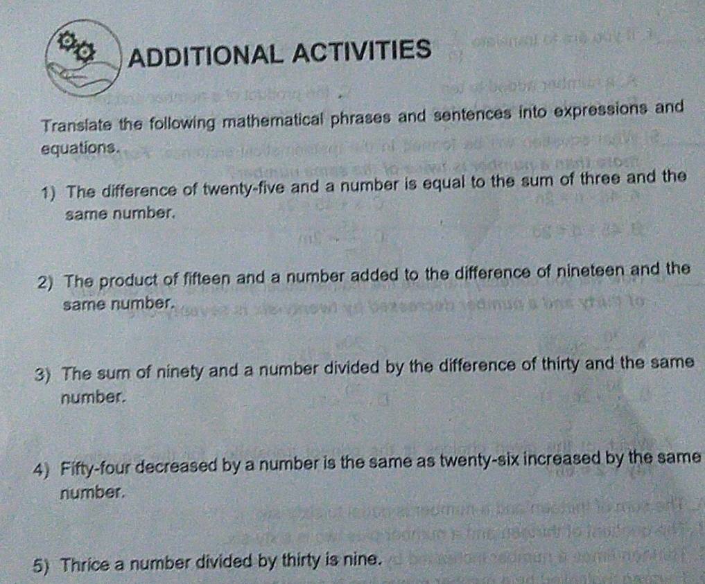 ond ADDITIONAL ACTIVITIES 
Translate the following mathematical phrases and sentences into expressions and 
equations. 
1) The difference of twenty-five and a number is equal to the sum of three and the 
same number. 
2) The product of fifteen and a number added to the difference of nineteen and the 
same number. 
3) The sum of ninety and a number divided by the difference of thirty and the same 
number. 
4) Fifty-four decreased by a number is the same as twenty-six increased by the same 
number. 
5) Thrice a number divided by thirty is nine.