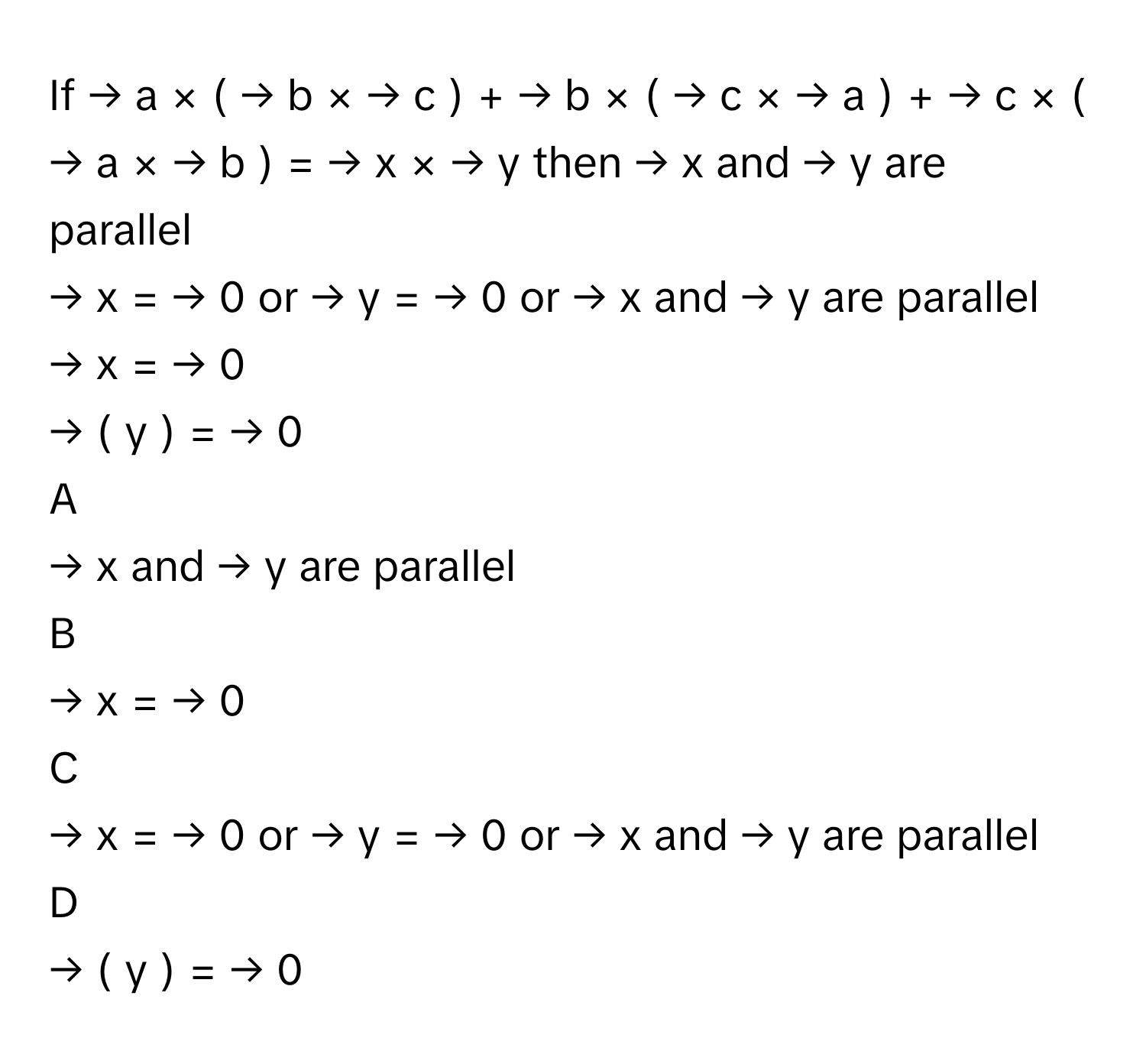 If →   a       ×  (  →   b       ×  →   c       )  +  →   b       ×  (  →   c       ×  →   a       )  +  →   c       ×  (  →   a       ×  →   b       )  =  →   x       ×  →   y           then →   x           and →   y           are parallel
→   x       =  →   0           or →   y       =  →   0           or →   x           and →   y           are  parallel
→   x       =  →   0          
→   (       y  )  =  →   0          

A  
→   x           and →   y           are parallel 


B  
→   x       =  →   0           


C  
→   x       =  →   0           or →   y       =  →   0           or →   x           and →   y           are  parallel 


D  
→   (       y  )  =  →   0