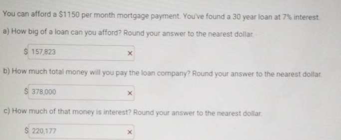 You can afford a $1150 per month mortgage payment. You've found a 30 year loan at 7% interest.
a) How big of a loan can you afford? Round your answer to the nearest dollar.
S 157,823 ×
b) How much total money will you pay the loan company? Round your answer to the nearest dollar.
$ 378,000 ×
c) How much of that money is interest? Round your answer to the nearest dollar.
$ 220,177