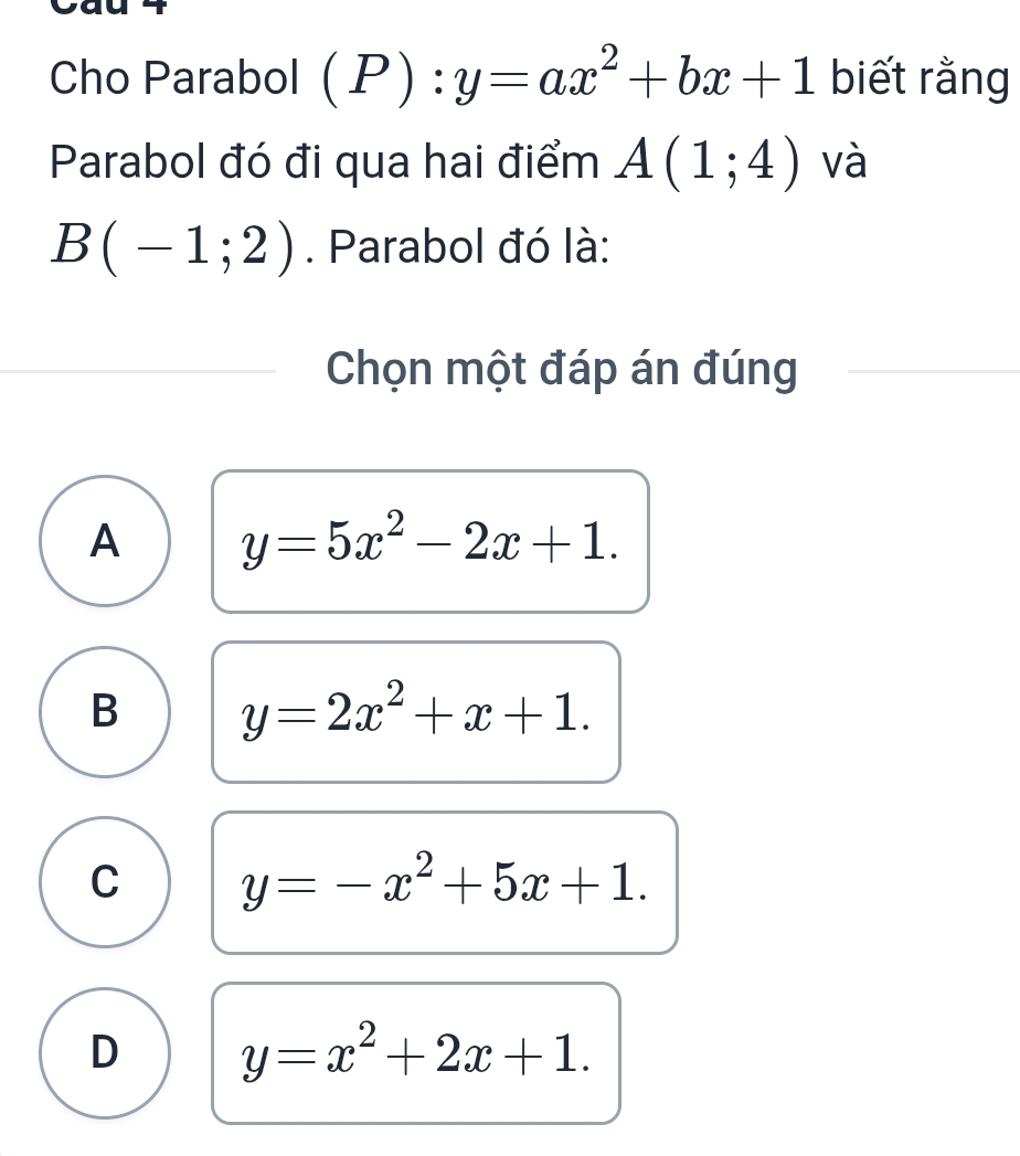 Cho Parabol (P):y=ax^2+bx+1 biết rằng
Parabol đó đi qua hai điểm A(1;4) và
B(-1;2). Parabol đó là:
Chọn một đáp án đúng
A y=5x^2-2x+1.
B y=2x^2+x+1.
C y=-x^2+5x+1.
D y=x^2+2x+1.