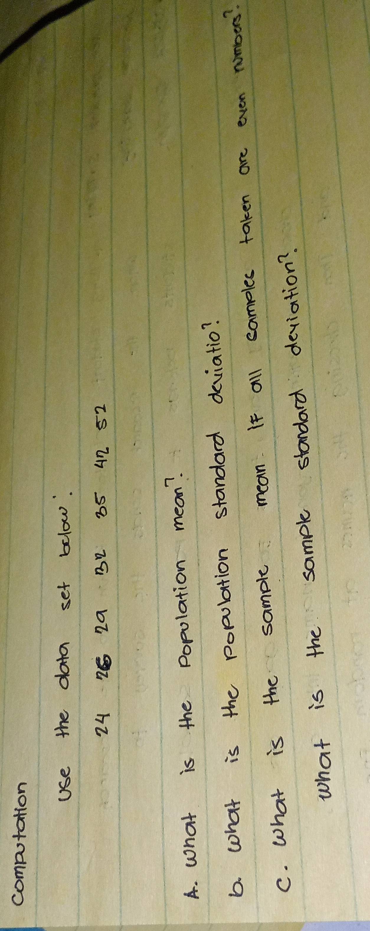 computation 
Use the data set below:
24 2 29 32 85 42 52
A. What is the popolation mean? 
b. what is the population standard deviatio? 
C. What is the sample mean. If all camples taken are even nombers? 
what is the sample standard deviation?