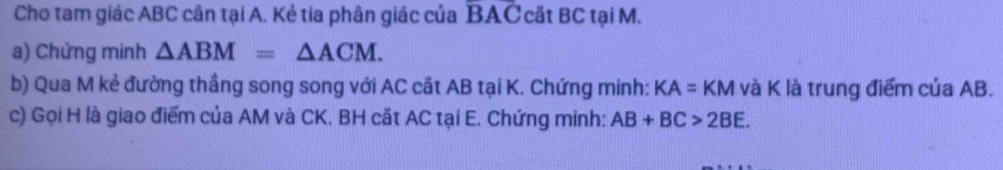 Cho tam giác ABC cân tại A. Kẻ tia phân giác của overline BAC cất BC tại M. 
a) Chứng minh △ ABM=△ ACM. 
b) Qua M kẻ đường thầng song song với AC cắt AB tại K. Chứng minh: KA=KM và K là trung điểm của AB. 
c) Gọi H là giao điểm của AM và CK. BH cắt AC tại E. Chứng minh: AB+BC>2BE.