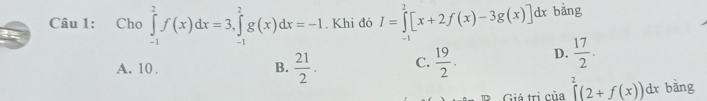 Cho ∈tlimits _(-1)^2f(x)dx=3, ∈tlimits _(-1)^2g(x)dx=-1. Khi đó I=∈tlimits _0^(2[x+2f(x)-3g(x)]dx bǎng
I
C.
A. 10. B. frac 21)2.  19/2 .
D.  17/2 . 
Giá trị của ∈tlimits^2(2+f(x))dx bǎng