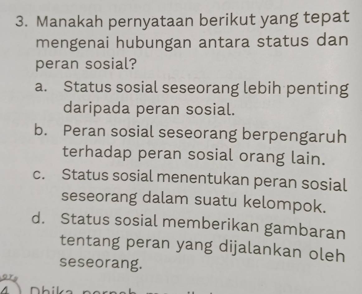 Manakah pernyataan berikut yang tepat
mengenai hubungan antara status dan
peran sosial?
a. Status sosial seseorang lebih penting
daripada peran sosial.
b. Peran sosial seseorang berpengaruh
terhadap peran sosial orang lain.
c. Status sosial menentukan peran sosial
seseorang dalam suatu kelompok.
d. Status sosial memberikan gambaran
tentang peran yang dijalankan oleh
seseorang.
ory