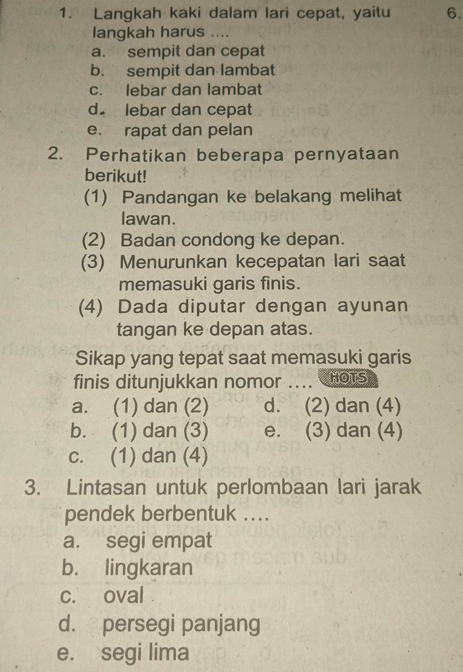 Langkah kaki dalam lari cepat, yaitu 6.
langkah harus ....
a. sempit dan cepat
b. sempit dan lambat
c. lebar dan lambat
d. lebar dan cepat
e. rapat dan pelan
2. Perhatikan beberapa pernyataan
berikut!
(1) Pandangan ke belakang melihat
lawan.
(2) Badan condong ke depan.
(3) Menurunkan kecepatan lari saat
memasuki garis finis.
(4) Dada diputar dengan ayunan
tangan ke depan atas.
Sikap yang tepat saat memasuki garis
finis ditunjukkan nomor .... C HOTS
a. (1) dan (2) d. (2) dan (4)
b. (1) dan (3) e. (3) dan (4)
c. (1) dan (4)
3. Lintasan untuk perlombaan lari jarak
pendek berbentuk ..
a. segi empat
b. lingkaran
c. oval
d. persegi panjang
e. segi lima