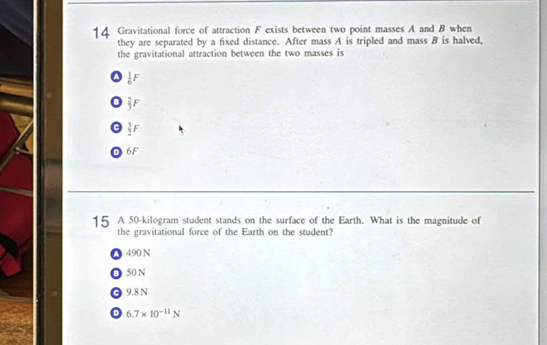 Gravitational force of attraction F exists between two point masses A and B when
they are separated by a fixed distance. After mass A is tripled and mass B is halved,
the gravitational attraction between the two masses is
a  1/6 F
 2/3 F
 3/2 F
D 6F
15 A 50-kilogram student stands on the surface of the Earth. What is the magnitude of
the gravitational force of the Earth on the student?
● 490 N
O 50 N
C 9.8 N
D 6.7* 10^(-11)N