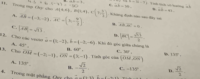 va
B. ab=3. C. vector avector b=30. b=3i-7j. Tính tích vô hướng overline ab
D. vector ab=43. 
11. Trong mp Oxy cho A(4;6endpmatrix , Bbeginpmatrix 1;4endpmatrix , Cbeginpmatrix 7; 3/2 ). Khâng định nào sau đây sai
A. vector AB=(-3;-2), vector AC=(3;- 9/2 ). B. vector AB.vector AC=0.
C. |vector AB|=sqrt(13).
D. |overline BC|= sqrt(13)/2 . 
12. Cho các vectơ vector a=(1;-2), vector b=(-2;-6). Khi đó góc giữa chúng là
A. 45°. 
13. Cho vector OM=(-2;-1), vector ON=(3;-1) B. 60°. C. 30°.
D.
. Tính góc của (overline OM,overline ON) 135°.
A. 135°. 
B. - sqrt(2)/2 . C. -135°. D.  sqrt(2)/2 . 
4. Trong mặt phẳng Oxy cho vector a=(1· 3)vector b-(-2· 1)