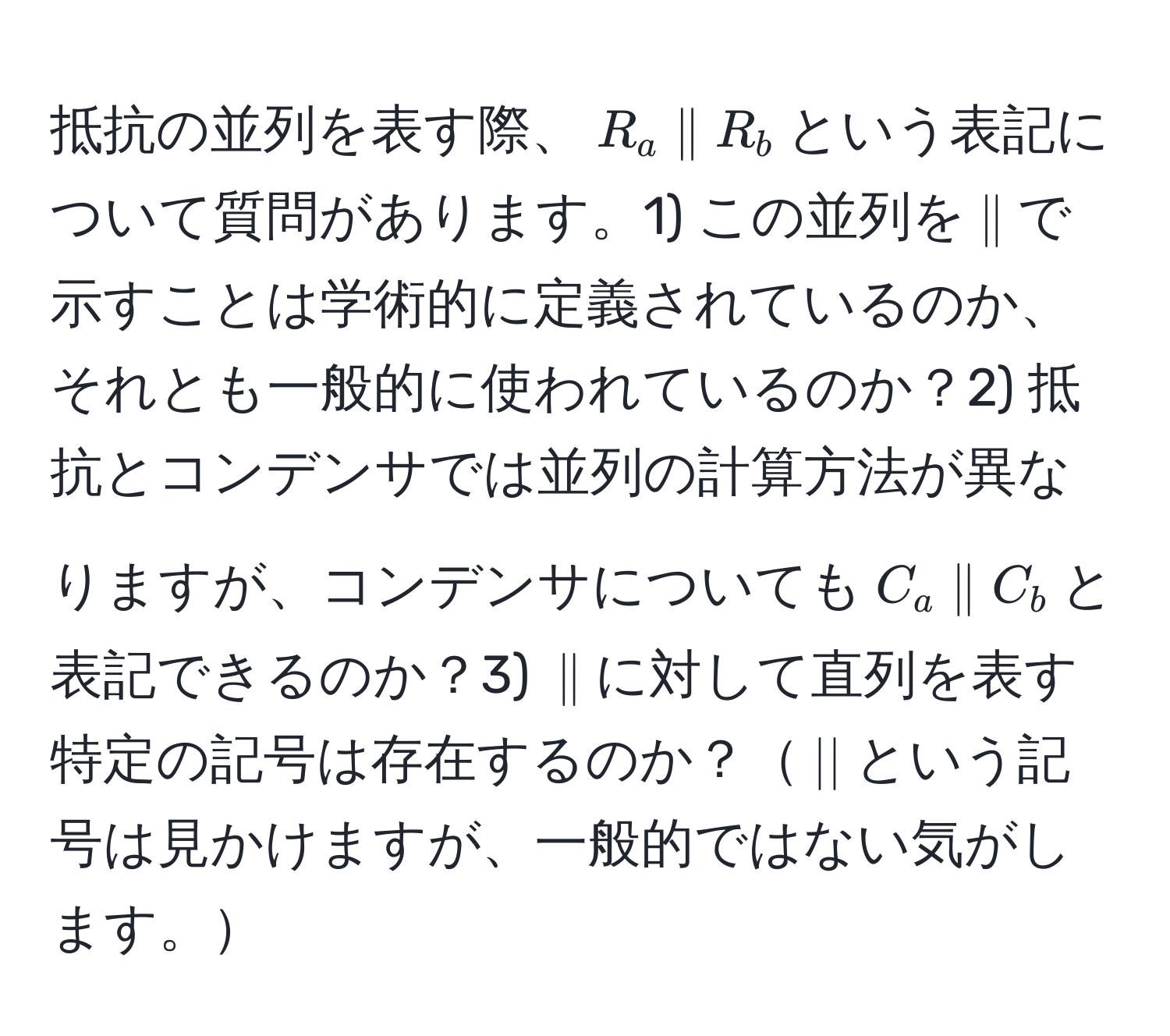 抵抗の並列を表す際、$R_a parallel R_b$という表記について質問があります。1) この並列を$parallel$で示すことは学術的に定義されているのか、それとも一般的に使われているのか？2) 抵抗とコンデンサでは並列の計算方法が異なりますが、コンデンサについても$C_a parallel C_b$と表記できるのか？3) $parallel$に対して直列を表す特定の記号は存在するのか？$||$という記号は見かけますが、一般的ではない気がします。