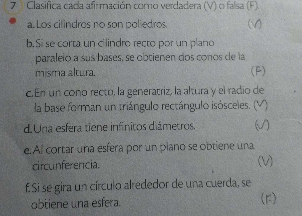 Clasifica cada afirmación como verdadera (V) o falsa (F). 
a. Los cilindros no son poliedros. (v) 
b.Si se corta un cilindro recto por un plano 
paralelo a sus bases, se obtienen dos conos de la 
misma altura. (F) 
c. En un cono recto, la generatriz, la altura y el radio de 
la base forman un triángulo rectángulo isósceles. ( a 
d. Una esfera tiene infinitos diámetros. a 
e.Al cortar una esfera por un plano se obtiene una 
circunferencia. 
(V) 
f.Si se gira un círculo alrededor de una cuerda, se 
obtiene una esfera. 
(r)