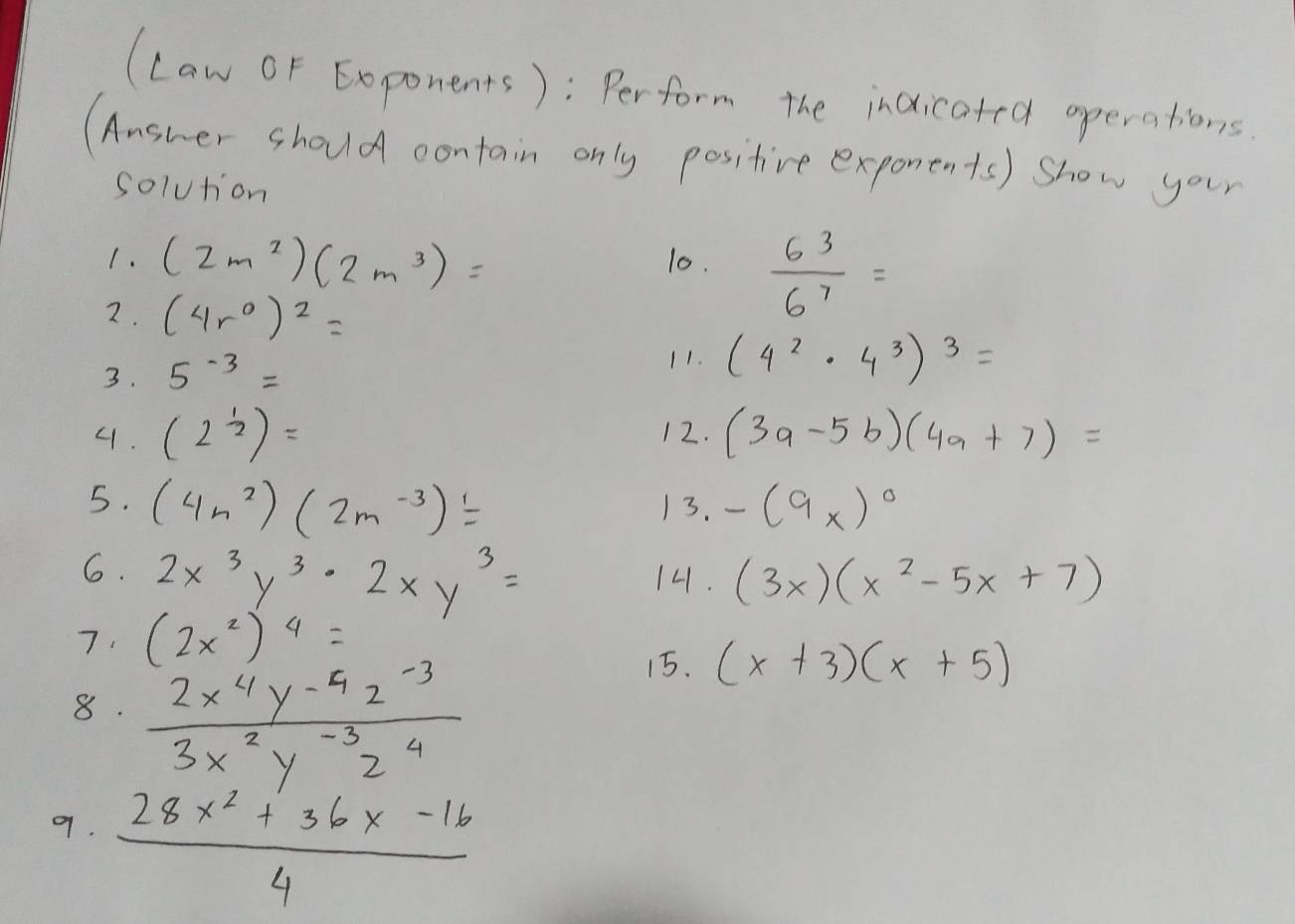 (Law OF Exponents): Perform the indicated operations 
(Answer should contain only positive exponents) show your 
solution 
1. (2m^2)(2m^3)= 10.  6^3/6^7 =
2. (4r^0)^2=
3. 5^(-3)=
11. (4^2· 4^3)^3=
4. (2^(frac 1)2)= 12. (3a-5b)(4a+7)=
5. (4n^2)(2m^(-3))= 13. -(9x)^circ 
6. 2x^3y^3· 2xy^3= 14. (3x)(x^2-5x+7)
7. (2x^2)^4=
8.  (2x^4y^(-4)z^(-3))/3x^2y^(-3)z^4 
15. (x+3)(x+5)
9.  (28x^2+36x-16)/4 