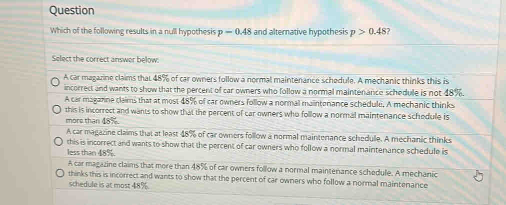 Question
Which of the following results in a null hypothesis p=0.48 and alternative hypothesis p>0.48 ?
Select the correct answer below:
A car magazine claims that 48% of car owners follow a normal maintenance schedule. A mechanic thinks this is
incorrect and wants to show that the percent of car owners who follow a normal maintenance schedule is not 48%.
A car magazine claims that at most 48% of car owners follow a normal maintenance schedule. A mechanic thinks
this is incorrect and wants to show that the percent of car owners who follow a normal maintenance schedule is
more than 48%.
A car magazine claims that at least 48% of car owners follow a normal maintenance schedule. A mechanic thinks
this is incorrect and wants to show that the percent of car owners who follow a normal maintenance schedule is
less than 48%.
A car magazine claims that more than 48% of car owners follow a normal maintenance schedule. A mechanic
thinks this is incorrect and wants to show that the percent of car owners who follow a normal maintenance
schedule is at most 48%.