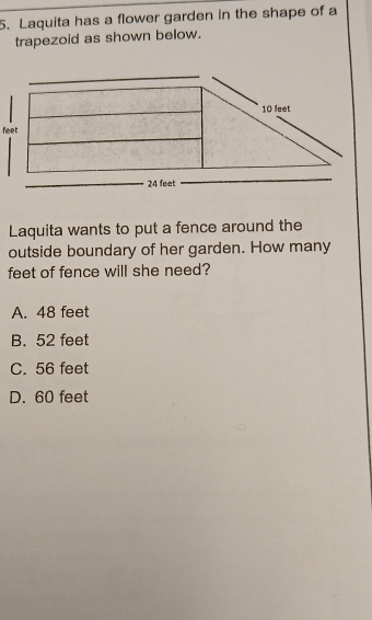 Laquita has a flower garden in the shape of a
trapezoid as shown below.
Laquita wants to put a fence around the
outside boundary of her garden. How many
feet of fence will she need?
A. 48 feet
B. 52 feet
C. 56 feet
D. 60 feet