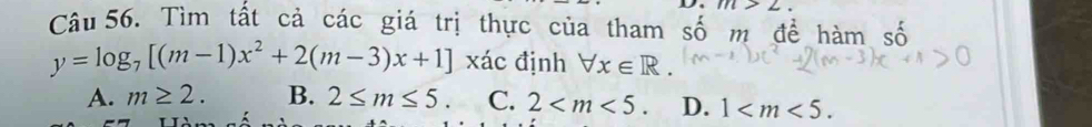 m>2
Câu 56. Tìm tất cả các giá trị thực của tham số m để hàm số
y=log _7[(m-1)x^2+2(m-3)x+1] xác định forall x∈ R.
A. m≥ 2. B. 2≤ m≤ 5. C. 2 . D. 1 .