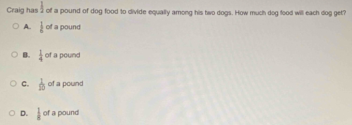 Craig has  1/2  of a pound of dog food to divide equally among his two dogs. How much dog food will each dog get?
A.  1/6  of a pound
B.  1/4  of a pound
C.  1/10  of a pound
D.  1/8  of a pound