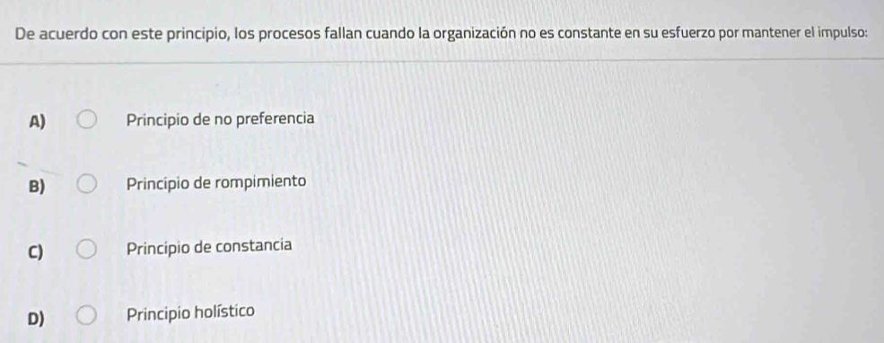 De acuerdo con este principio, los procesos fallan cuando la organización no es constante en su esfuerzo por mantener el impulso:
A) Principio de no preferencia
B) Principio de rompimiento
C) Principio de constancia
D) Principio holístico