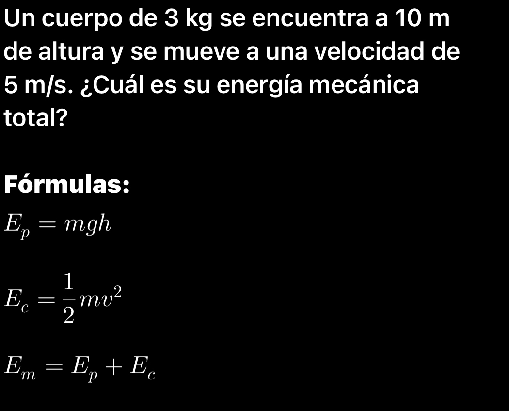 Un cuerpo de 3 kg se encuentra a 10 m
de altura y se mueve a una velocidad de
5 m/s. ¿Cuál es su energía mecánica 
total? 
Fórmulas:
E_p=mgh
E_c= 1/2 mv^2
E_m=E_p+E_c