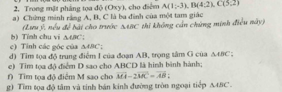 Trong mặt phẳng tọa độ (Oxy), cho điểm A(1;-3), B(4;2), C(5;2)
a) Chứng minh rằng A, B, C là ba đỉnh của một tam giác 
(Lưu ý, nều đề bài cho trước △ ABC thì không cần chứng minh điều này) 
b) Tính chu vi △ ABC : 
c) Tính các góc của △ ABC
d) Tìm tọa độ trung điểm I của đoạn AB, trọng tâm G của △ ABC : 
e) Tìm tọa độ điểm D sao cho ABCD là hình bình hành; 
f) Tìm tọa độ điểm M sao cho vector MA-2vector MC=vector AB; 
g) Tìm tọa độ tâm và tính bán kính đường tròn ngoại tiếp △ ABC.