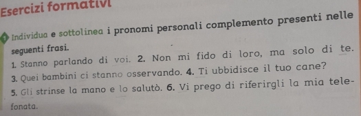 Esercizi formativi 
Individua e sottolinea i pronomi personali complemento presenti nelle 
seguenti frasi. 
1. Stanno parlando di voi. 2. Non mi fido di loro, ma solo di te. 
3. Quei bambini ci stanno osservando. 4. Ti ubbidisce il tuo cane? 
5. Gli strinse la mano e lo salutò. 6. Vi prego di riferirgli la mia tele- 
fonata.