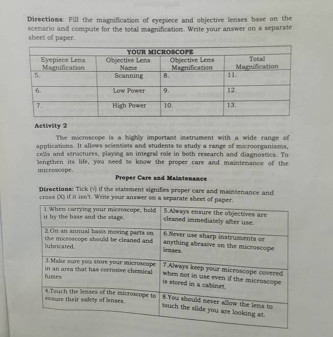 Directions: Fill the magnification of eyepiece and objective lenses base on the 
scenario and compute for the total magnification. Write your answer on a separate 
sheet of paper. 
Activity 2 
The microscope is a highly important instrument with a wide range of 
applications. It allows scientists and students to study a range of microorganisms, 
cells and structures, playing an integral role in both research and diagnostics. To 
lengthen its life, you need to know the proper care and maintenance of the 
microscope. 
Proper Care and Maintenance 
Directions: Tick (√) if the statement signifies proper care and maintenance and 
cross (X) if it isn't. Write your answer on a separate sheet o