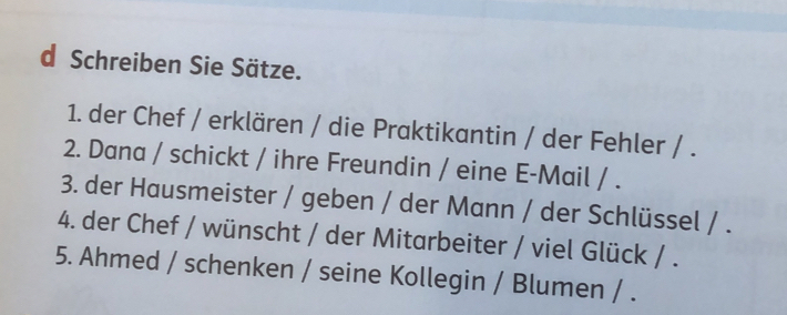 Schreiben Sie Sätze. 
1. der Chef / erklären / die Praktikantin / der Fehler / . 
2. Dana / schickt / ihre Freundin / eine E-Mail / . 
3. der Hausmeister / geben / der Mann / der Schlüssel / . 
4. der Chef / wünscht / der Mitarbeiter / viel Glück / . 
5. Ahmed / schenken / seine Kollegin / Blumen / .