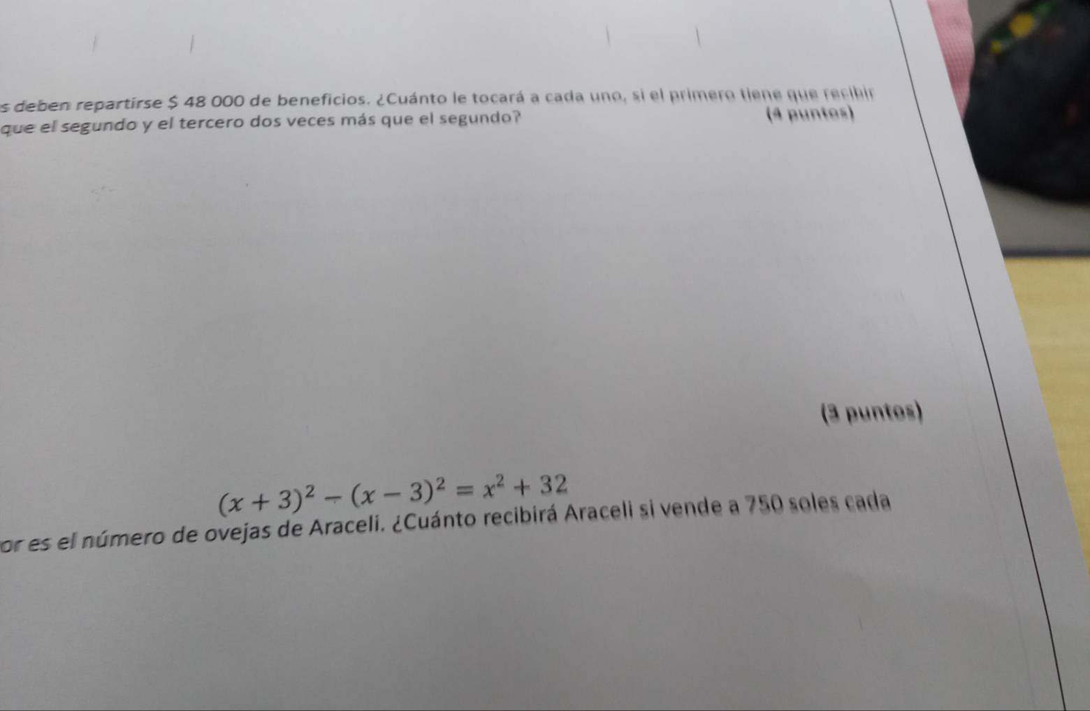 es deben repartirse $ 48 000 de beneficios. ¿Cuánto le tocará a cada uno, si el primero tiene que recibir 
que el segundo y el tercero dos veces más que el segundo? (4 puntos) 
(3 puntos)
(x+3)^2-(x-3)^2=x^2+32
por es el número de ovejas de Araceli. ¿Cuánto recibirá Araceli si vende a 750 soles cada