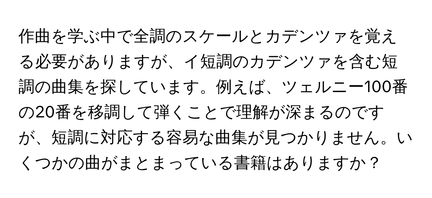 作曲を学ぶ中で全調のスケールとカデンツァを覚える必要がありますが、イ短調のカデンツァを含む短調の曲集を探しています。例えば、ツェルニー100番の20番を移調して弾くことで理解が深まるのですが、短調に対応する容易な曲集が見つかりません。いくつかの曲がまとまっている書籍はありますか？