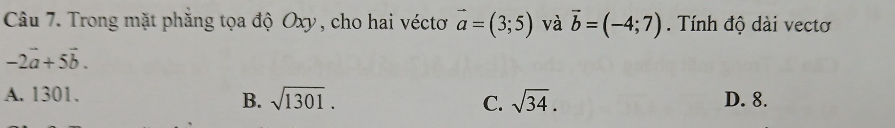 Trong mặt phăng tọa độ Oxy , cho hai véctơ vector a=(3;5) và vector b=(-4;7). Tính độ dài vectơ
-2vector a+5vector b.
A. 1301.
B. sqrt(1301). C. sqrt(34). D. 8.