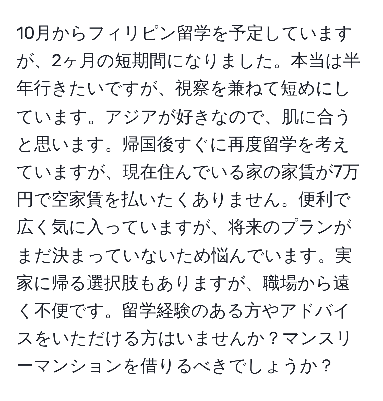 10月からフィリピン留学を予定していますが、2ヶ月の短期間になりました。本当は半年行きたいですが、視察を兼ねて短めにしています。アジアが好きなので、肌に合うと思います。帰国後すぐに再度留学を考えていますが、現在住んでいる家の家賃が7万円で空家賃を払いたくありません。便利で広く気に入っていますが、将来のプランがまだ決まっていないため悩んでいます。実家に帰る選択肢もありますが、職場から遠く不便です。留学経験のある方やアドバイスをいただける方はいませんか？マンスリーマンションを借りるべきでしょうか？